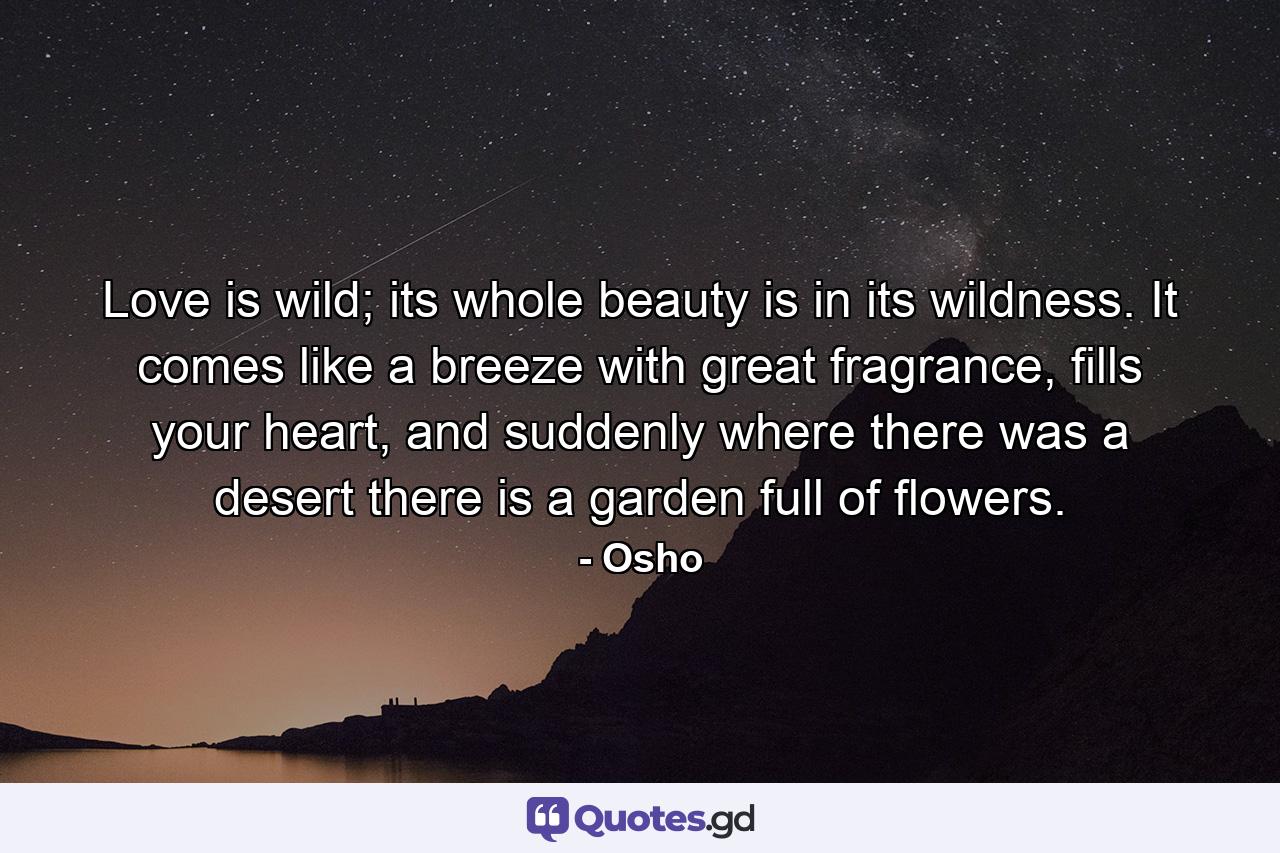 Love is wild; its whole beauty is in its wildness. It comes like a breeze with great fragrance, fills your heart, and suddenly where there was a desert there is a garden full of flowers. - Quote by Osho