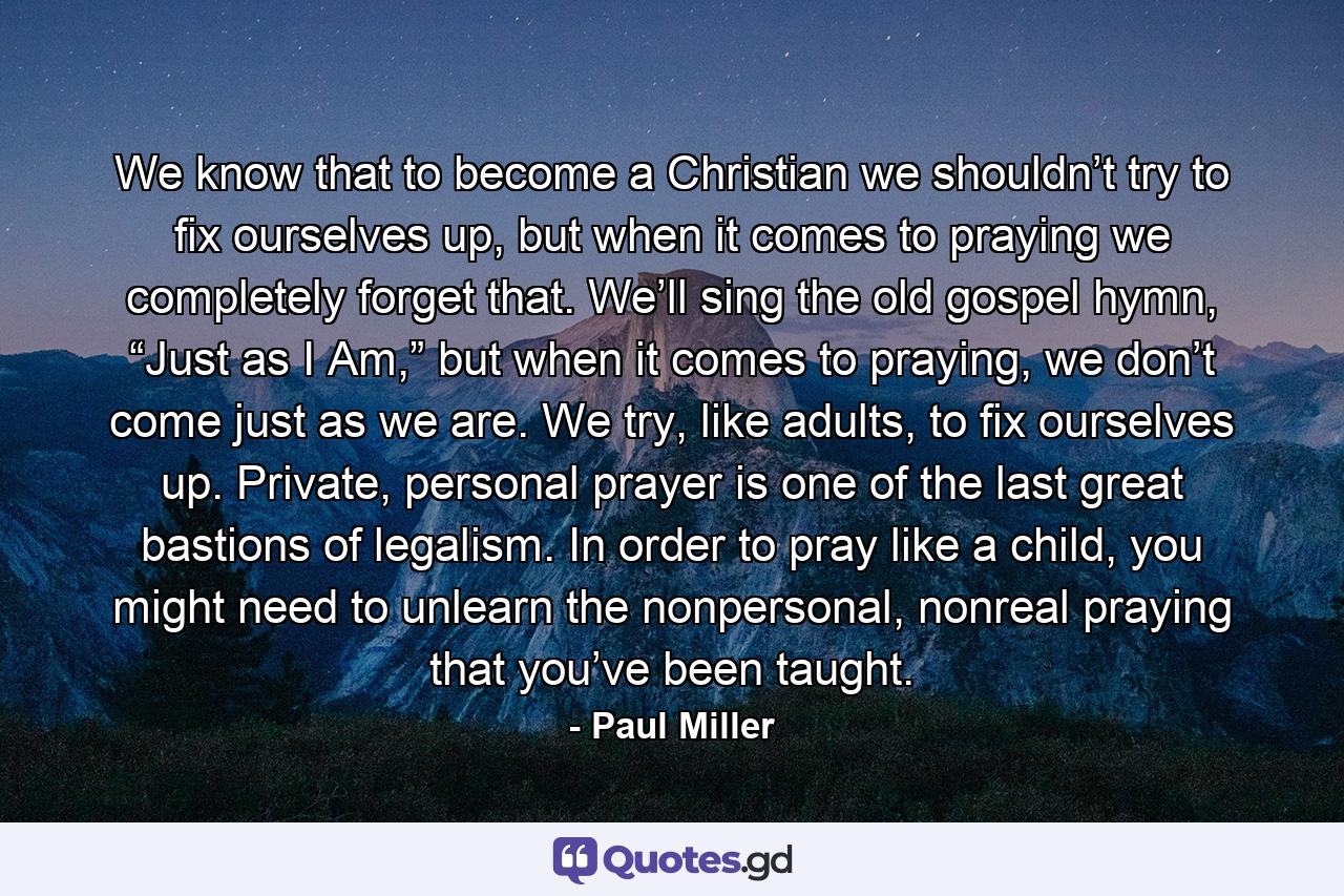 We know that to become a Christian we shouldn’t try to fix ourselves up, but when it comes to praying we completely forget that. We’ll sing the old gospel hymn, “Just as I Am,” but when it comes to praying, we don’t come just as we are. We try, like adults, to fix ourselves up. Private, personal prayer is one of the last great bastions of legalism. In order to pray like a child, you might need to unlearn the nonpersonal, nonreal praying that you’ve been taught. - Quote by Paul Miller