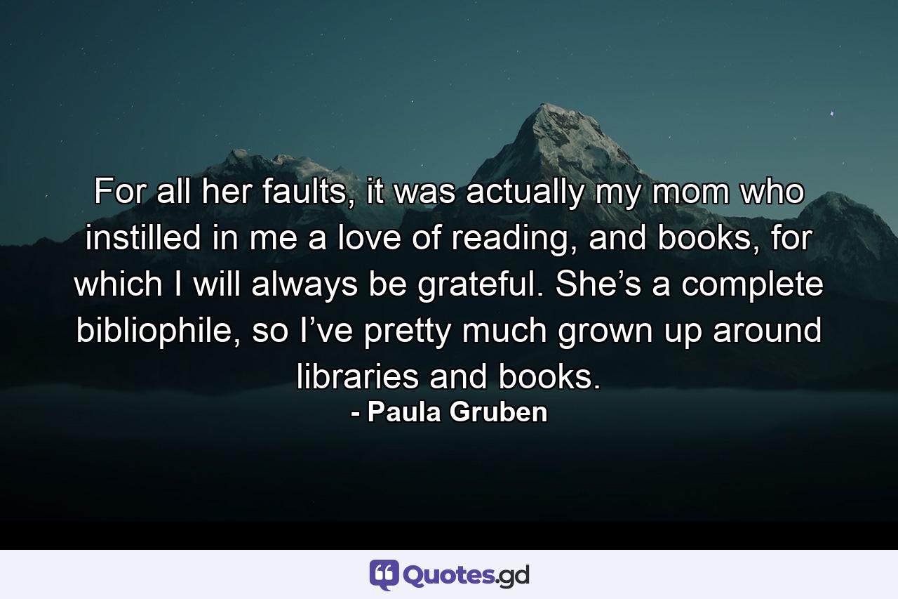 For all her faults, it was actually my mom who instilled in me a love of reading, and books, for which I will always be grateful. She’s a complete bibliophile, so I’ve pretty much grown up around libraries and books. - Quote by Paula Gruben