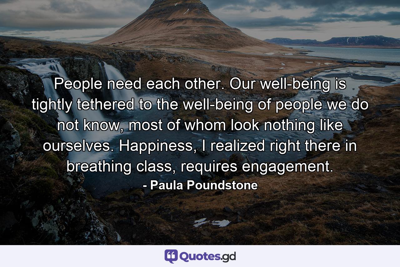 People need each other. Our well-being is tightly tethered to the well-being of people we do not know, most of whom look nothing like ourselves. Happiness, I realized right there in breathing class, requires engagement. - Quote by Paula Poundstone