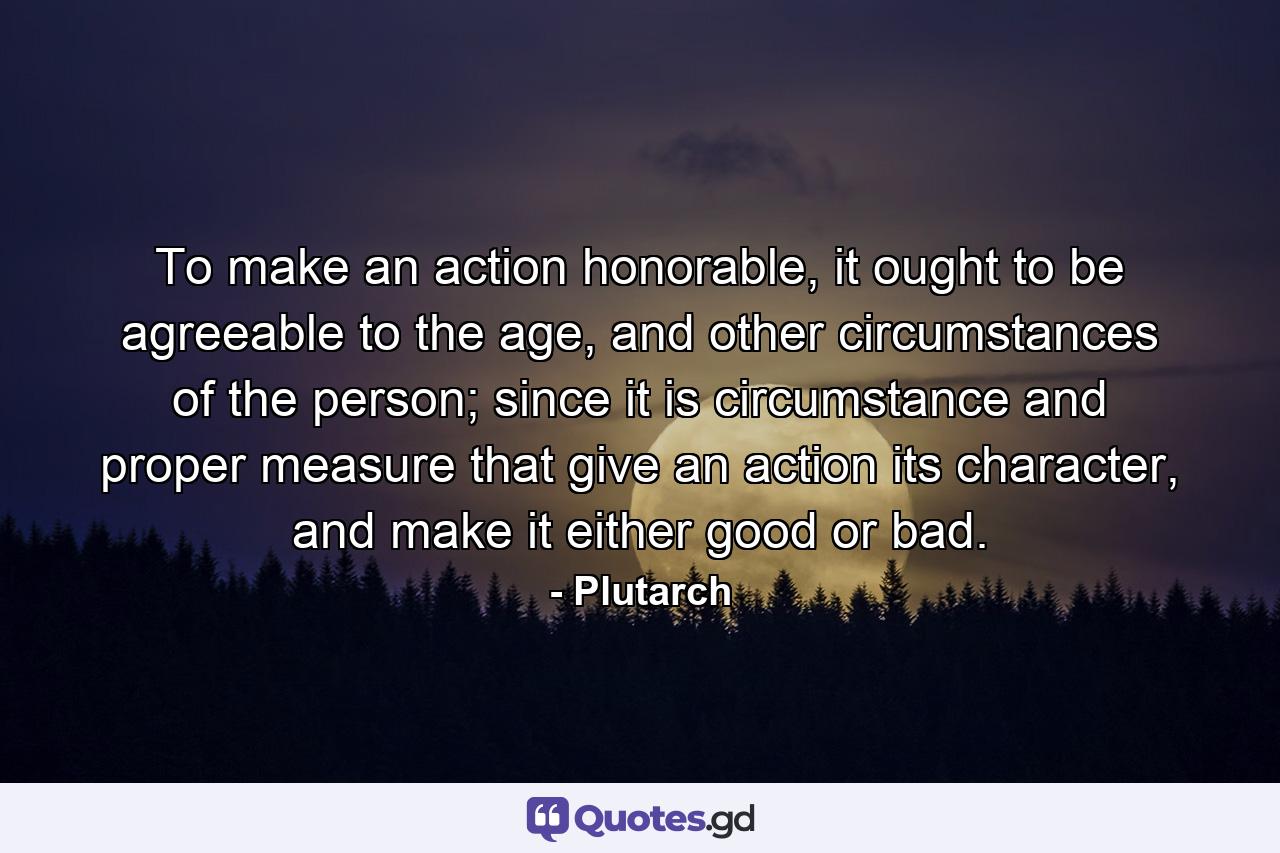To make an action honorable, it ought to be agreeable to the age, and other circumstances of the person; since it is circumstance and proper measure that give an action its character, and make it either good or bad. - Quote by Plutarch