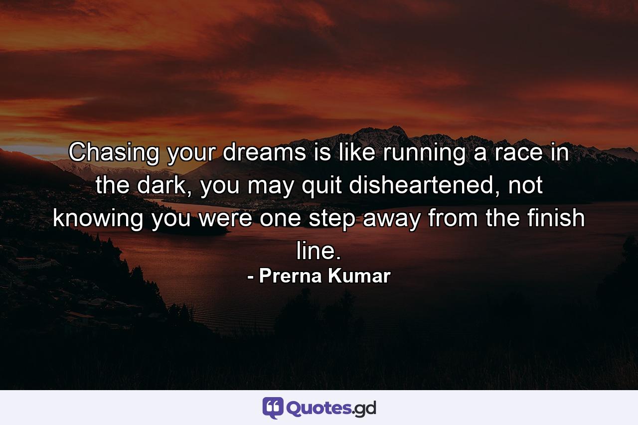 Chasing your dreams is like running a race in the dark, you may quit disheartened, not knowing you were one step away from the finish line. - Quote by Prerna Kumar
