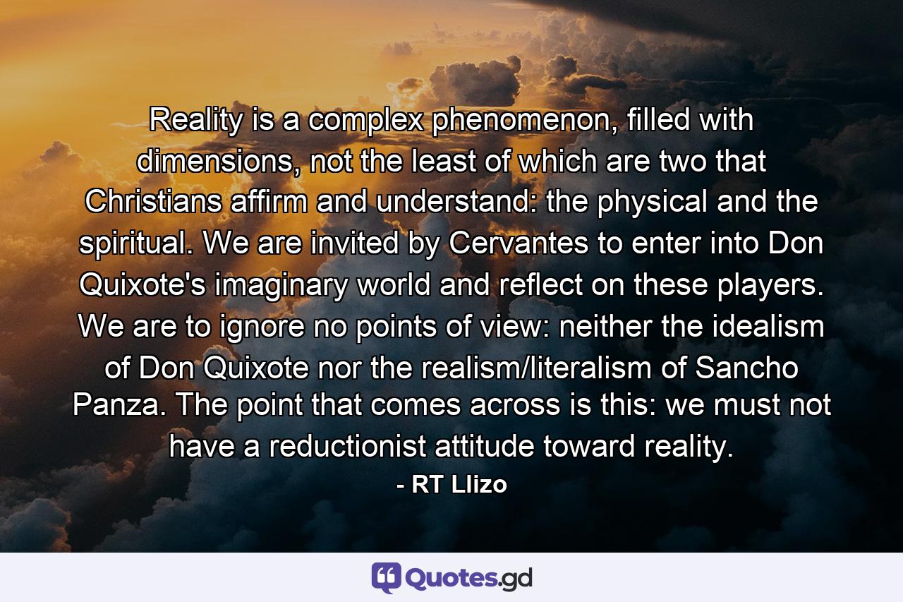 Reality is a complex phenomenon, filled with dimensions, not the least of which are two that Christians affirm and understand: the physical and the spiritual. We are invited by Cervantes to enter into Don Quixote's imaginary world and reflect on these players. We are to ignore no points of view: neither the idealism of Don Quixote nor the realism/literalism of Sancho Panza. The point that comes across is this: we must not have a reductionist attitude toward reality. - Quote by RT Llizo