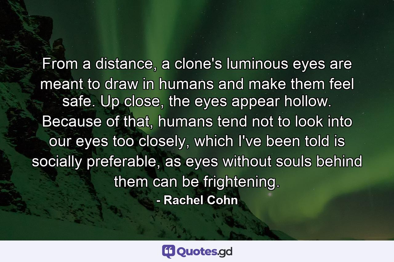 From a distance, a clone's luminous eyes are meant to draw in humans and make them feel safe. Up close, the eyes appear hollow. Because of that, humans tend not to look into our eyes too closely, which I've been told is socially preferable, as eyes without souls behind them can be frightening. - Quote by Rachel Cohn