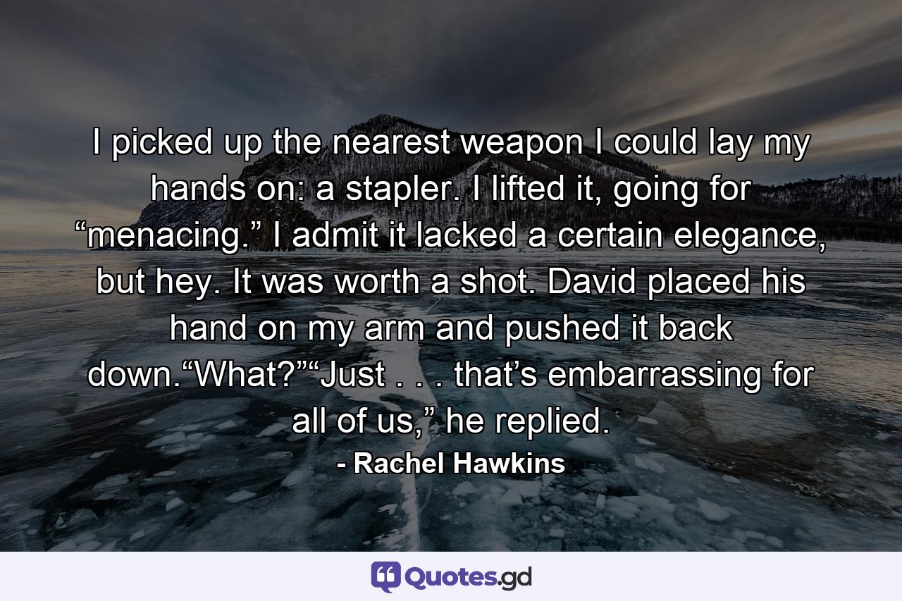 I picked up the nearest weapon I could lay my hands on: a stapler. I lifted it, going for “menacing.” I admit it lacked a certain elegance, but hey. It was worth a shot. David placed his hand on my arm and pushed it back down.“What?”“Just . . . that’s embarrassing for all of us,” he replied. - Quote by Rachel Hawkins