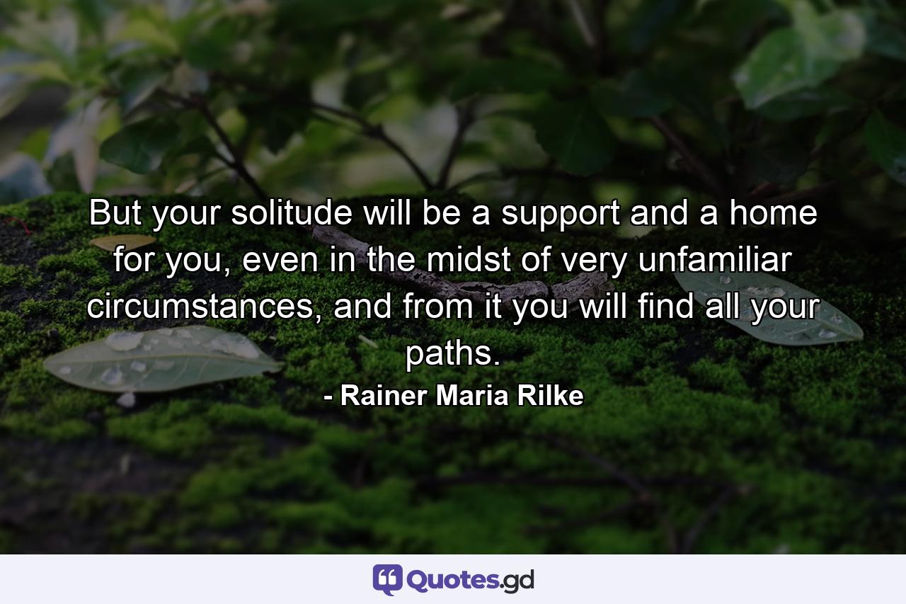 But your solitude will be a support and a home for you, even in the midst of very unfamiliar circumstances, and from it you will find all your paths. - Quote by Rainer Maria Rilke