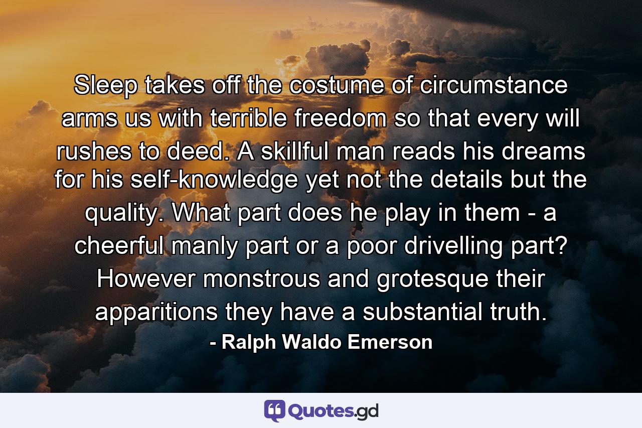 Sleep takes off the costume of circumstance  arms us with terrible freedom  so that every will rushes to deed. A skillful man reads his dreams for his self-knowledge  yet not the details  but the quality. What part does he play in them - a cheerful  manly part  or a poor  drivelling part? However monstrous and grotesque their apparitions  they have a substantial truth. - Quote by Ralph Waldo Emerson