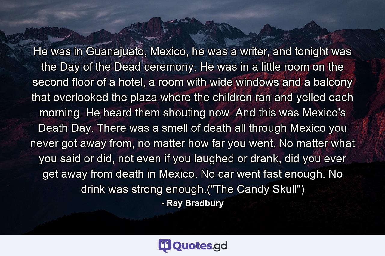 He was in Guanajuato, Mexico, he was a writer, and tonight was the Day of the Dead ceremony. He was in a little room on the second floor of a hotel, a room with wide windows and a balcony that overlooked the plaza where the children ran and yelled each morning. He heard them shouting now. And this was Mexico's Death Day. There was a smell of death all through Mexico you never got away from, no matter how far you went. No matter what you said or did, not even if you laughed or drank, did you ever get away from death in Mexico. No car went fast enough. No drink was strong enough.(