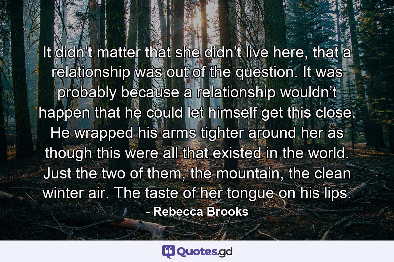 It didn’t matter that she didn’t live here, that a relationship was out of the question. It was probably because a relationship wouldn’t happen that he could let himself get this close. He wrapped his arms tighter around her as though this were all that existed in the world. Just the two of them, the mountain, the clean winter air. The taste of her tongue on his lips. - Quote by Rebecca Brooks