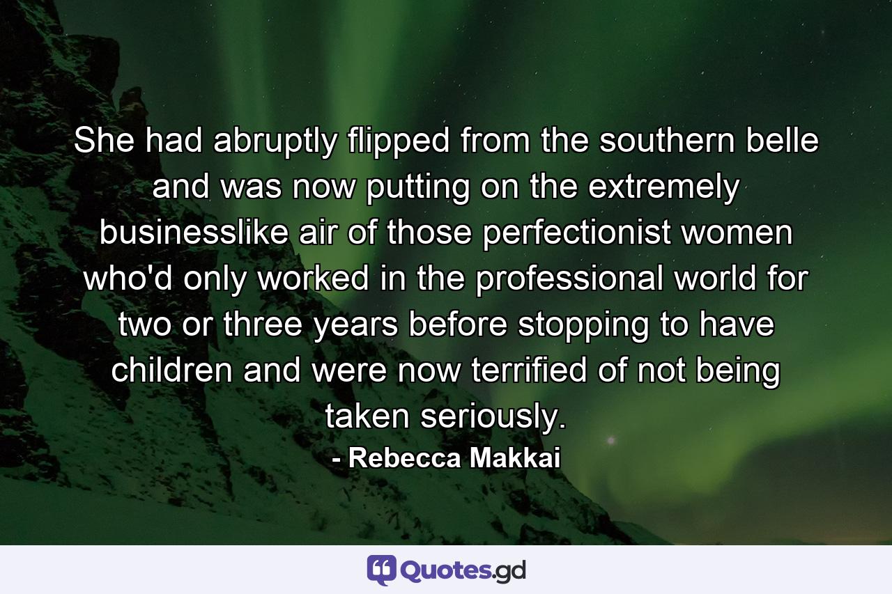 She had abruptly flipped from the southern belle and was now putting on the extremely businesslike air of those perfectionist women who'd only worked in the professional world for two or three years before stopping to have children and were now terrified of not being taken seriously. - Quote by Rebecca Makkai