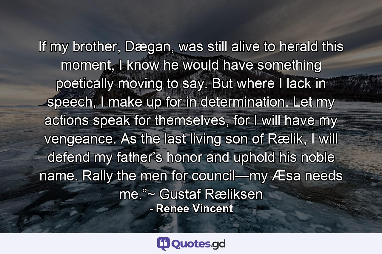 If my brother, Dægan, was still alive to herald this moment, I know he would have something poetically moving to say. But where I lack in speech, I make up for in determination. Let my actions speak for themselves, for I will have my vengeance. As the last living son of Rælik, I will defend my father’s honor and uphold his noble name. Rally the men for council—my Æsa needs me.”~ Gustaf Ræliksen - Quote by Renee Vincent