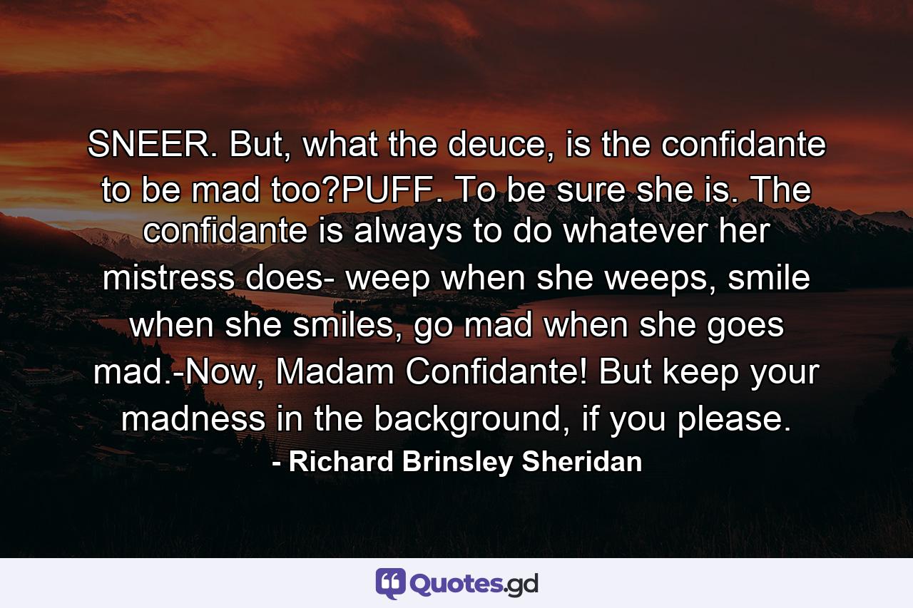 SNEER. But, what the deuce, is the confidante to be mad too?PUFF. To be sure she is. The confidante is always to do whatever her mistress does- weep when she weeps, smile when she smiles, go mad when she goes mad.-Now, Madam Confidante! But keep your madness in the background, if you please. - Quote by Richard Brinsley Sheridan