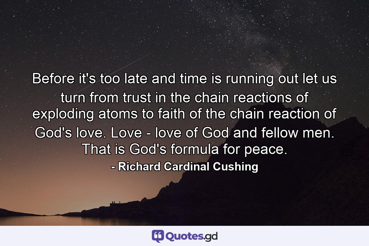 Before it's too late  and time is running out  let us turn from trust in the chain reactions of exploding atoms to faith of the chain reaction of God's love. Love - love of God and fellow men. That is God's formula for peace. - Quote by Richard Cardinal Cushing