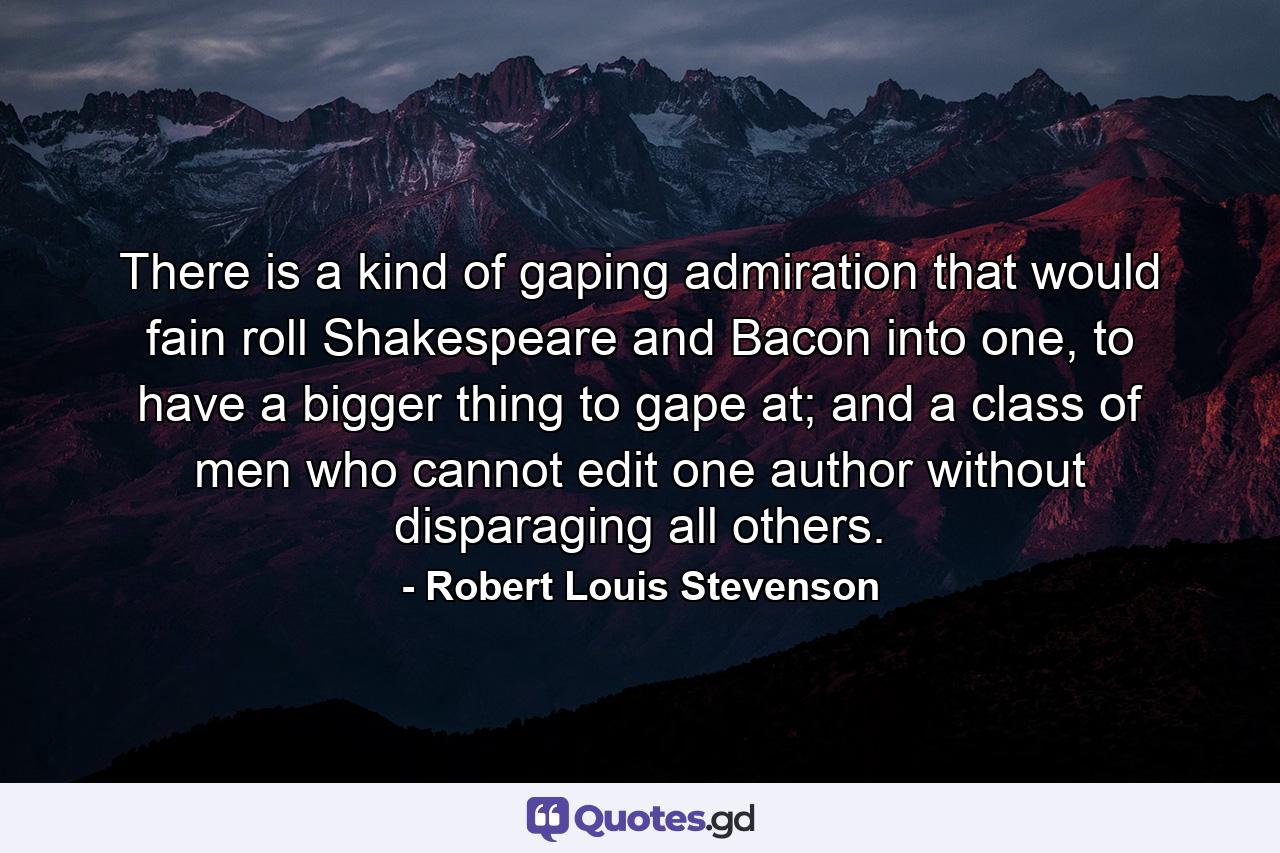 There is a kind of gaping admiration that would fain roll Shakespeare and Bacon into one, to have a bigger thing to gape at; and a class of men who cannot edit one author without disparaging all others. - Quote by Robert Louis Stevenson