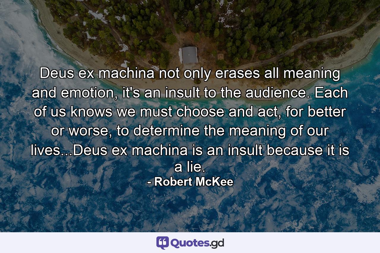 Deus ex machina not only erases all meaning and emotion, it's an insult to the audience. Each of us knows we must choose and act, for better or worse, to determine the meaning of our lives...Deus ex machina is an insult because it is a lie. - Quote by Robert McKee