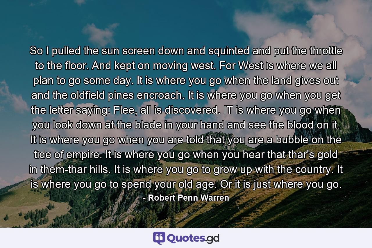 So I pulled the sun screen down and squinted and put the throttle to the floor. And kept on moving west. For West is where we all plan to go some day. It is where you go when the land gives out and the oldfield pines encroach. It is where you go when you get the letter saying: Flee, all is discovered. IT is where you go when you look down at the blade in your hand and see the blood on it. It is where you go when you are told that you are a bubble on the tide of empire. It is where you go when you hear that thar's gold in them-thar hills. It is where you go to grow up with the country. It is where you go to spend your old age. Or it is just where you go. - Quote by Robert Penn Warren