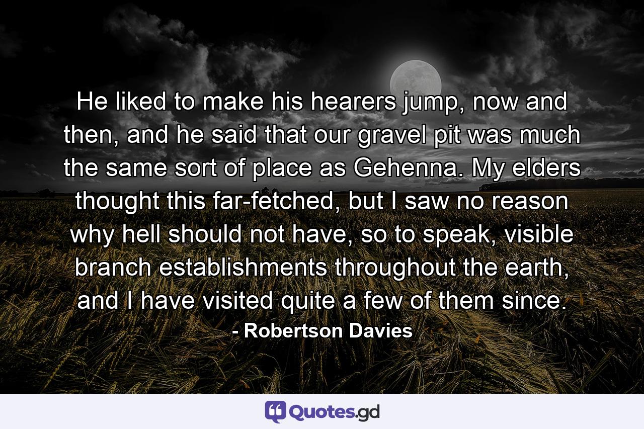 He liked to make his hearers jump, now and then, and he said that our gravel pit was much the same sort of place as Gehenna. My elders thought this far-fetched, but I saw no reason why hell should not have, so to speak, visible branch establishments throughout the earth, and I have visited quite a few of them since. - Quote by Robertson Davies