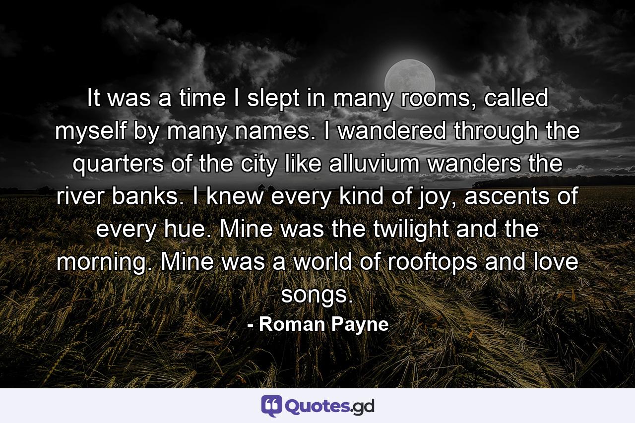It was a time I slept in many rooms, called myself by many names. I wandered through the quarters of the city like alluvium wanders the river banks. I knew every kind of joy, ascents of every hue. Mine was the twilight and the morning. Mine was a world of rooftops and love songs. - Quote by Roman Payne