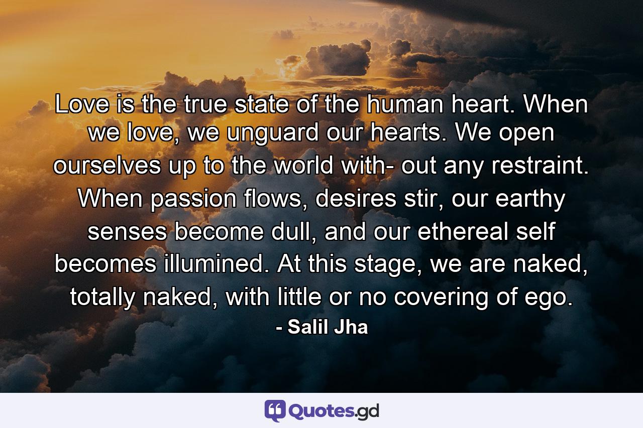 Love is the true state of the human heart. When we love, we unguard our hearts. We open ourselves up to the world with- out any restraint. When passion flows, desires stir, our earthy senses become dull, and our ethereal self becomes illumined. At this stage, we are naked, totally naked, with little or no covering of ego. - Quote by Salil Jha
