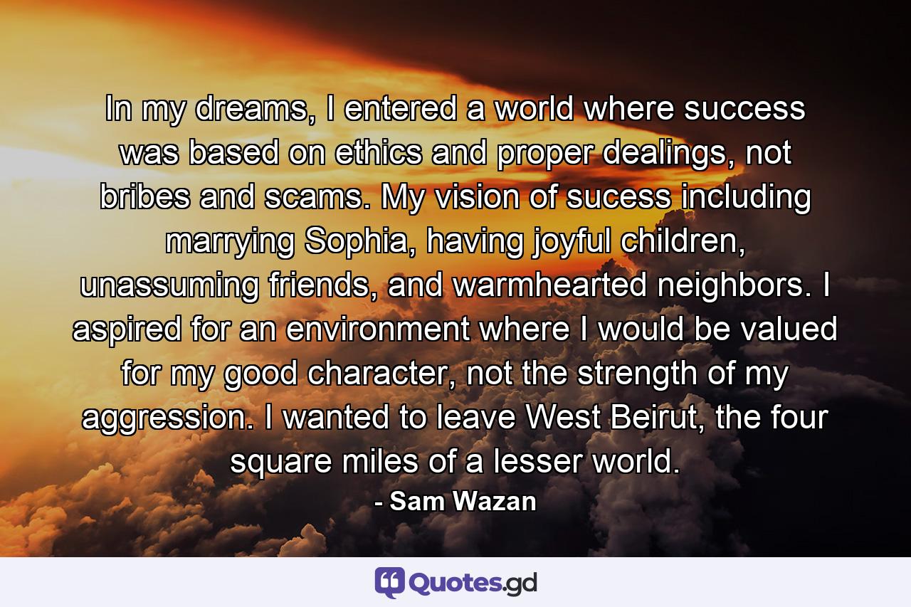 In my dreams, I entered a world where success was based on ethics and proper dealings, not bribes and scams. My vision of sucess including marrying Sophia, having joyful children, unassuming friends, and warmhearted neighbors. I aspired for an environment where I would be valued for my good character, not the strength of my aggression. I wanted to leave West Beirut, the four square miles of a lesser world. - Quote by Sam Wazan