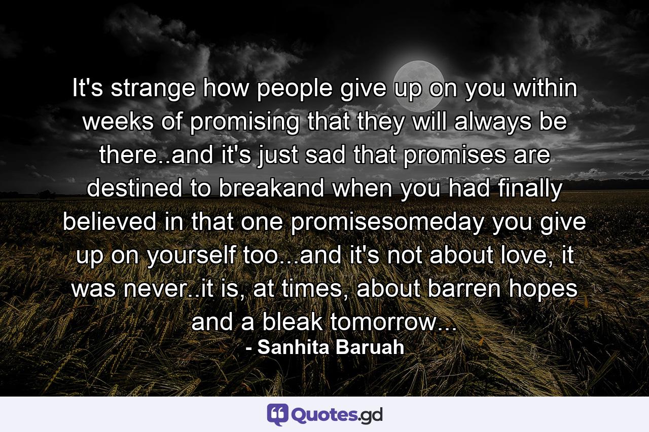 It's strange how people give up on you within weeks of promising that they will always be there..and it's just sad that promises are destined to breakand when you had finally believed in that one promisesomeday you give up on yourself too...and it's not about love, it was never..it is, at times, about barren hopes and a bleak tomorrow... - Quote by Sanhita Baruah