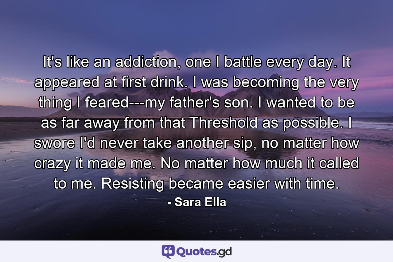 It's like an addiction, one I battle every day. It appeared at first drink. I was becoming the very thing I feared---my father's son. I wanted to be as far away from that Threshold as possible. I swore I'd never take another sip, no matter how crazy it made me. No matter how much it called to me. Resisting became easier with time. - Quote by Sara Ella
