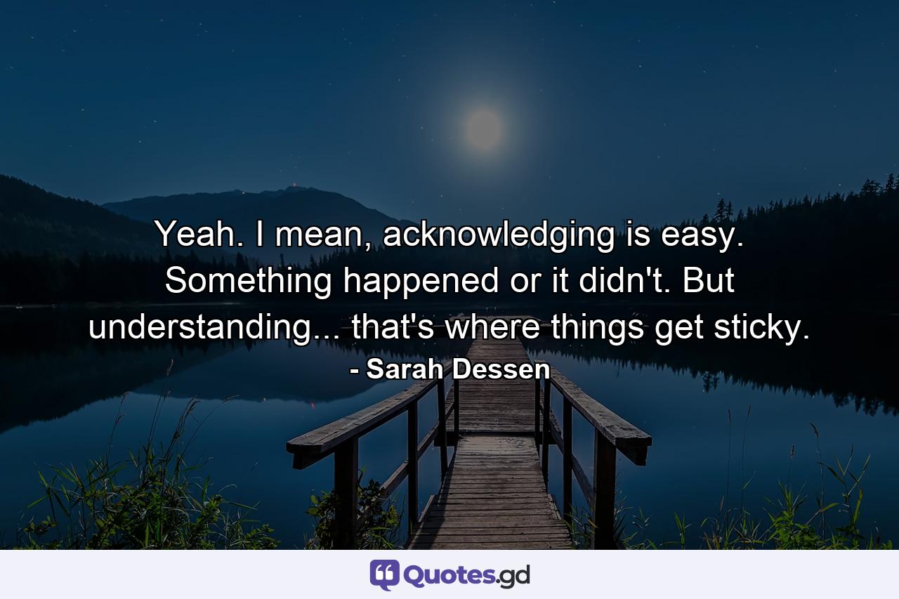 Yeah. I mean, acknowledging is easy. Something happened or it didn't. But understanding... that's where things get sticky. - Quote by Sarah Dessen