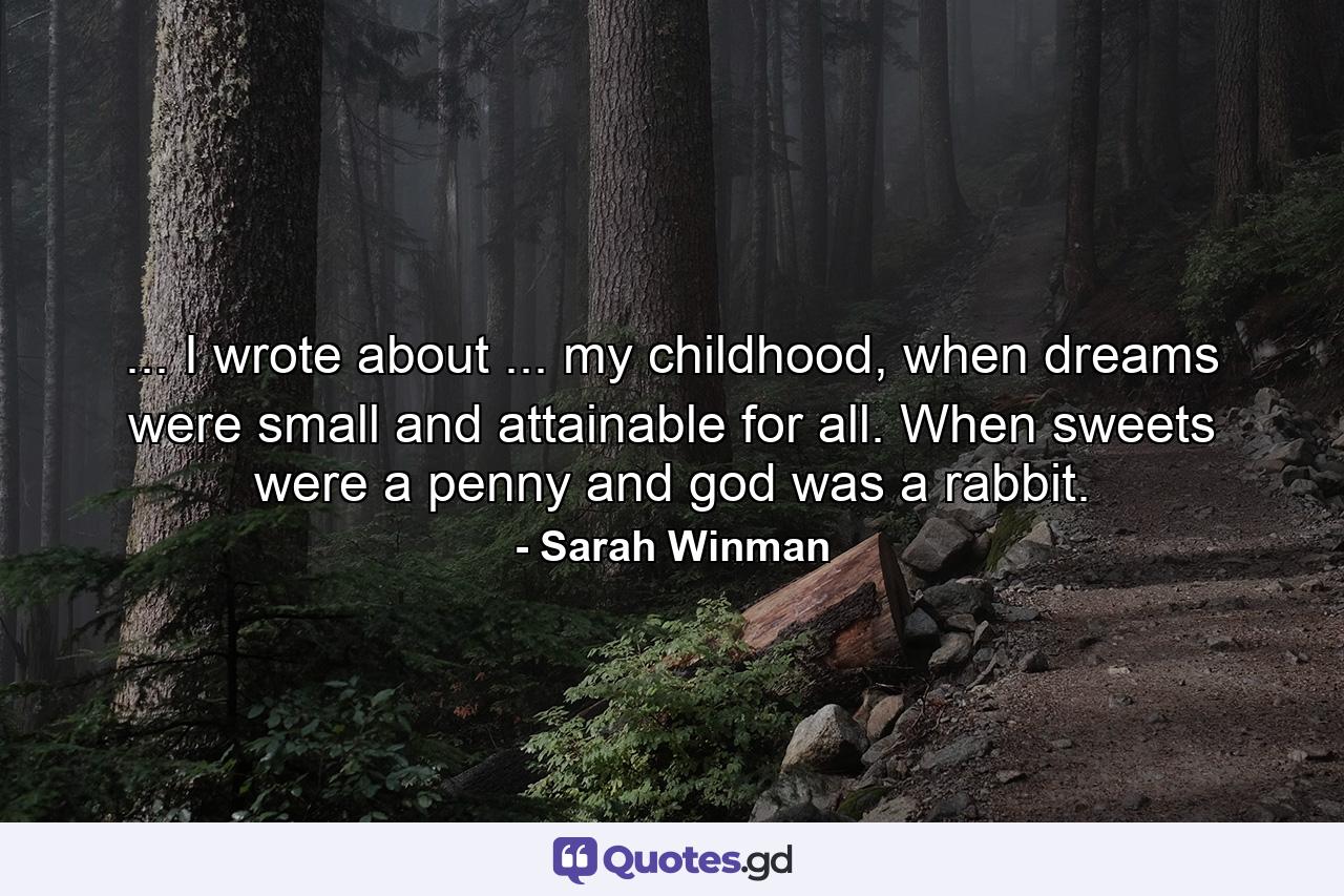 ... I wrote about ... my childhood, when dreams were small and attainable for all. When sweets were a penny and god was a rabbit. - Quote by Sarah Winman