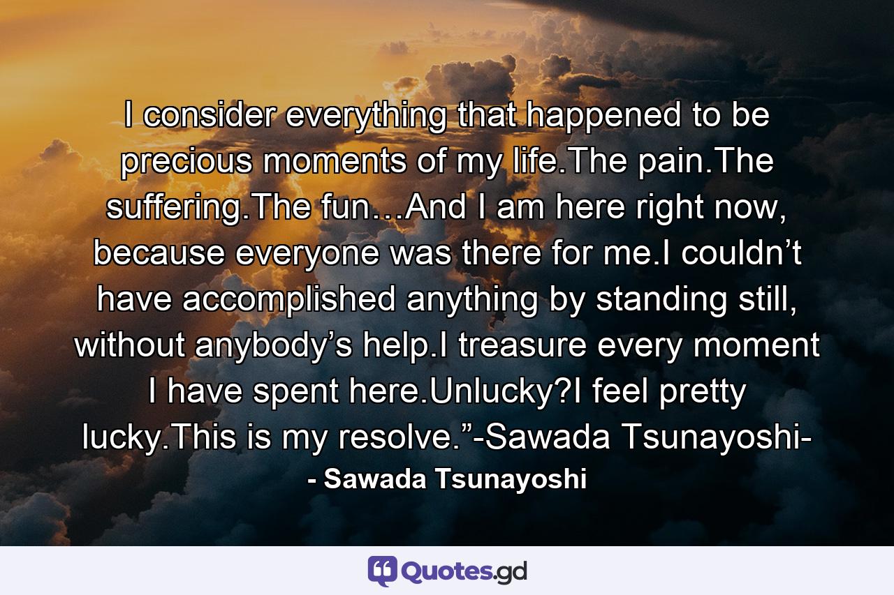 I consider everything that happened to be precious moments of my life.The pain.The suffering.The fun…And I am here right now, because everyone was there for me.I couldn’t have accomplished anything by standing still, without anybody’s help.I treasure every moment I have spent here.Unlucky?I feel pretty lucky.This is my resolve.”-Sawada Tsunayoshi- - Quote by Sawada Tsunayoshi