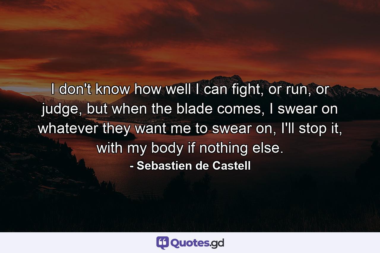 I don't know how well I can fight, or run, or judge, but when the blade comes, I swear on whatever they want me to swear on, I'll stop it, with my body if nothing else. - Quote by Sebastien de Castell