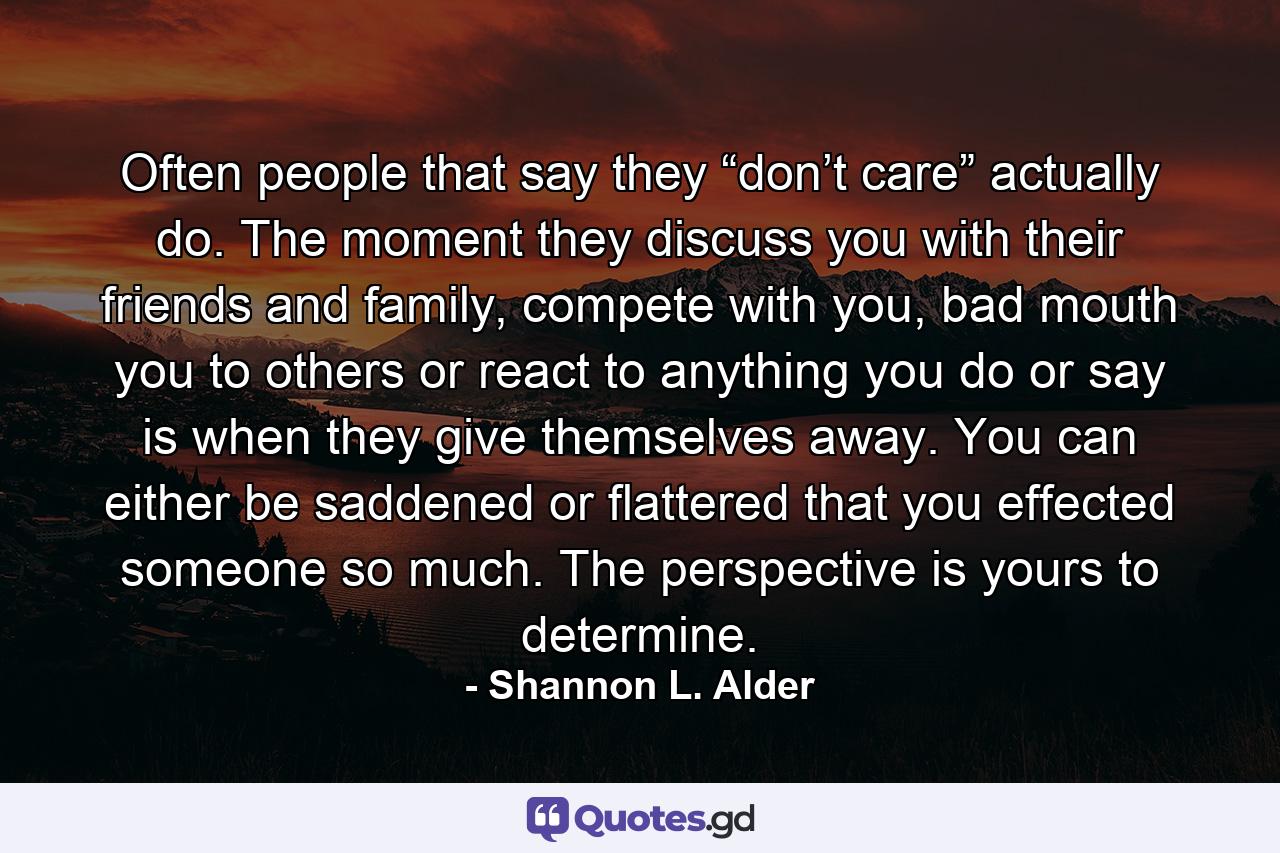 Often people that say they “don’t care” actually do. The moment they discuss you with their friends and family, compete with you, bad mouth you to others or react to anything you do or say is when they give themselves away. You can either be saddened or flattered that you effected someone so much. The perspective is yours to determine. - Quote by Shannon L. Alder