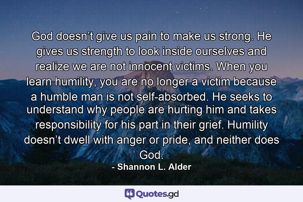 God doesn’t give us pain to make us strong. He gives us strength to look inside ourselves and realize we are not innocent victims. When you learn humility, you are no longer a victim because a humble man is not self-absorbed. He seeks to understand why people are hurting him and takes responsibility for his part in their grief. Humility doesn’t dwell with anger or pride, and neither does God. - Quote by Shannon L. Alder