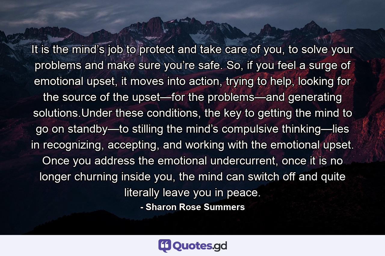 It is the mind’s job to protect and take care of you, to solve your problems and make sure you’re safe. So, if you feel a surge of emotional upset, it moves into action, trying to help, looking for the source of the upset—for the problems—and generating solutions.Under these conditions, the key to getting the mind to go on standby—to stilling the mind’s compulsive thinking—lies in recognizing, accepting, and working with the emotional upset. Once you address the emotional undercurrent, once it is no longer churning inside you, the mind can switch off and quite literally leave you in peace. - Quote by Sharon Rose Summers