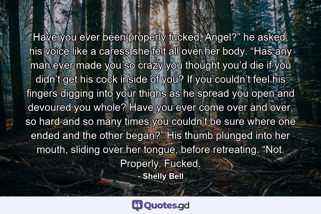 Have you ever been properly fucked, Angel?” he asked, his voice like a caress she felt all over her body. “Has any man ever made you so crazy you thought you’d die if you didn’t get his cock inside of you? If you couldn’t feel his fingers digging into your thighs as he spread you open and devoured you whole? Have you ever come over and over, so hard and so many times you couldn’t be sure where one ended and the other began?” His thumb plunged into her mouth, sliding over her tongue, before retreating. “Not. Properly. Fucked. - Quote by Shelly Bell