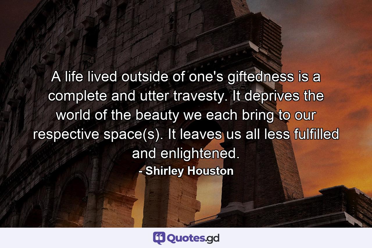 A life lived outside of one's giftedness is a complete and utter travesty. It deprives the world of the beauty we each bring to our respective space(s). It leaves us all less fulfilled and enlightened. - Quote by Shirley Houston