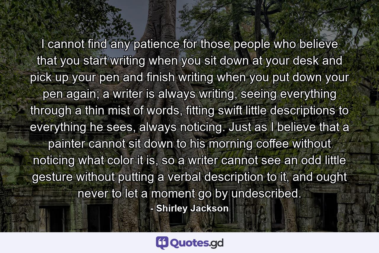 I cannot find any patience for those people who believe that you start writing when you sit down at your desk and pick up your pen and finish writing when you put down your pen again; a writer is always writing, seeing everything through a thin mist of words, fitting swift little descriptions to everything he sees, always noticing. Just as I believe that a painter cannot sit down to his morning coffee without noticing what color it is, so a writer cannot see an odd little gesture without putting a verbal description to it, and ought never to let a moment go by undescribed. - Quote by Shirley Jackson