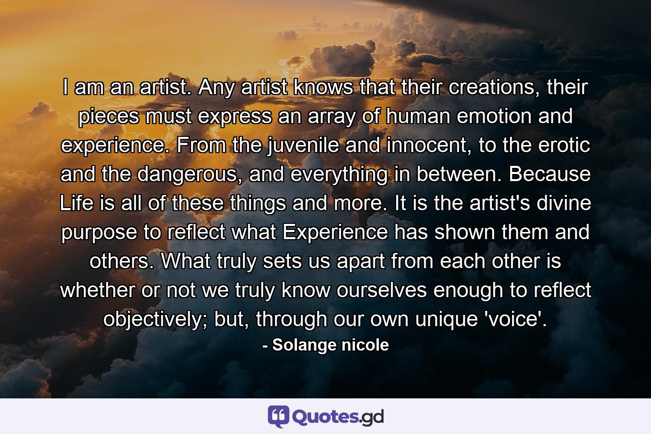I am an artist. Any artist knows that their creations, their pieces must express an array of human emotion and experience. From the juvenile and innocent, to the erotic and the dangerous, and everything in between. Because Life is all of these things and more. It is the artist's divine purpose to reflect what Experience has shown them and others. What truly sets us apart from each other is whether or not we truly know ourselves enough to reflect objectively; but, through our own unique 'voice'. - Quote by Solange nicole