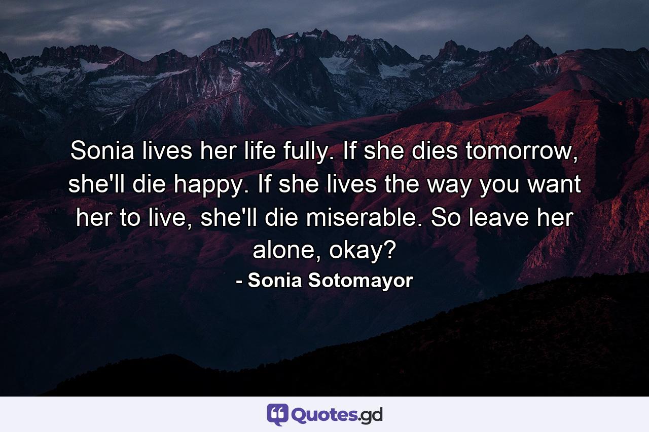 Sonia lives her life fully. If she dies tomorrow, she'll die happy. If she lives the way you want her to live, she'll die miserable. So leave her alone, okay? - Quote by Sonia Sotomayor