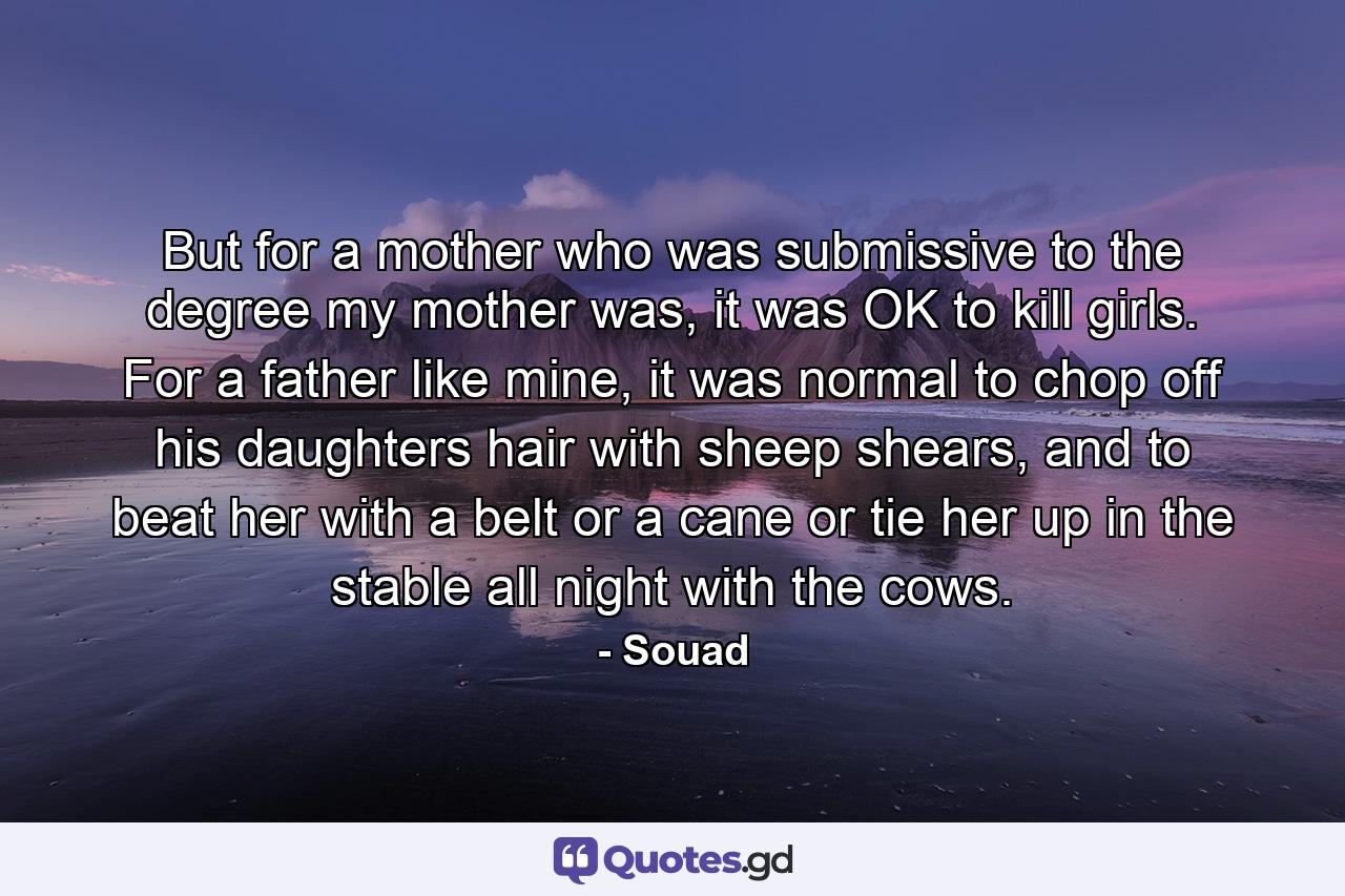 But for a mother who was submissive to the degree my mother was, it was OK to kill girls. For a father like mine, it was normal to chop off his daughters hair with sheep shears, and to beat her with a belt or a cane or tie her up in the stable all night with the cows. - Quote by Souad