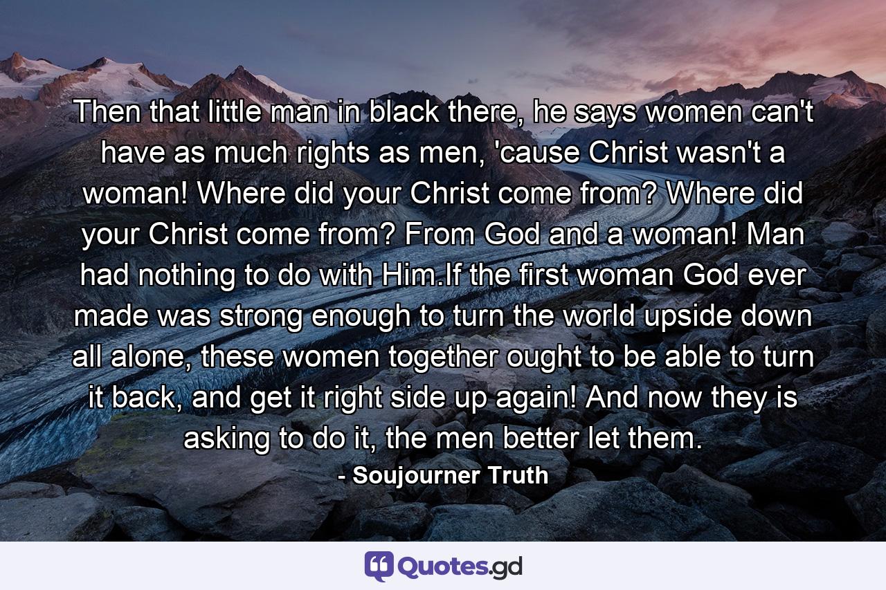Then that little man in black there, he says women can't have as much rights as men, 'cause Christ wasn't a woman! Where did your Christ come from? Where did your Christ come from? From God and a woman! Man had nothing to do with Him.If the first woman God ever made was strong enough to turn the world upside down all alone, these women together ought to be able to turn it back, and get it right side up again! And now they is asking to do it, the men better let them. - Quote by Soujourner Truth
