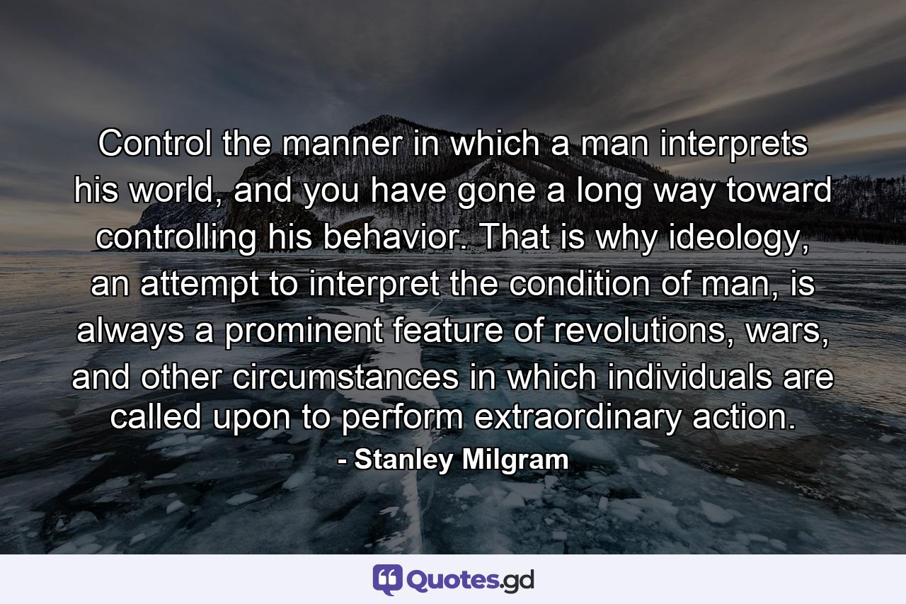Control the manner in which a man interprets his world, and you have gone a long way toward controlling his behavior. That is why ideology, an attempt to interpret the condition of man, is always a prominent feature of revolutions, wars, and other circumstances in which individuals are called upon to perform extraordinary action. - Quote by Stanley Milgram