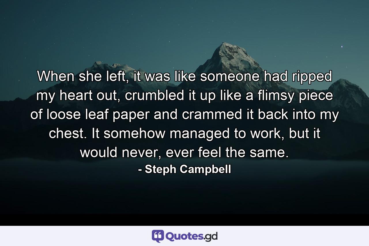 When she left, it was like someone had ripped my heart out, crumbled it up like a flimsy piece of loose leaf paper and crammed it back into my chest. It somehow managed to work, but it would never, ever feel the same. - Quote by Steph Campbell
