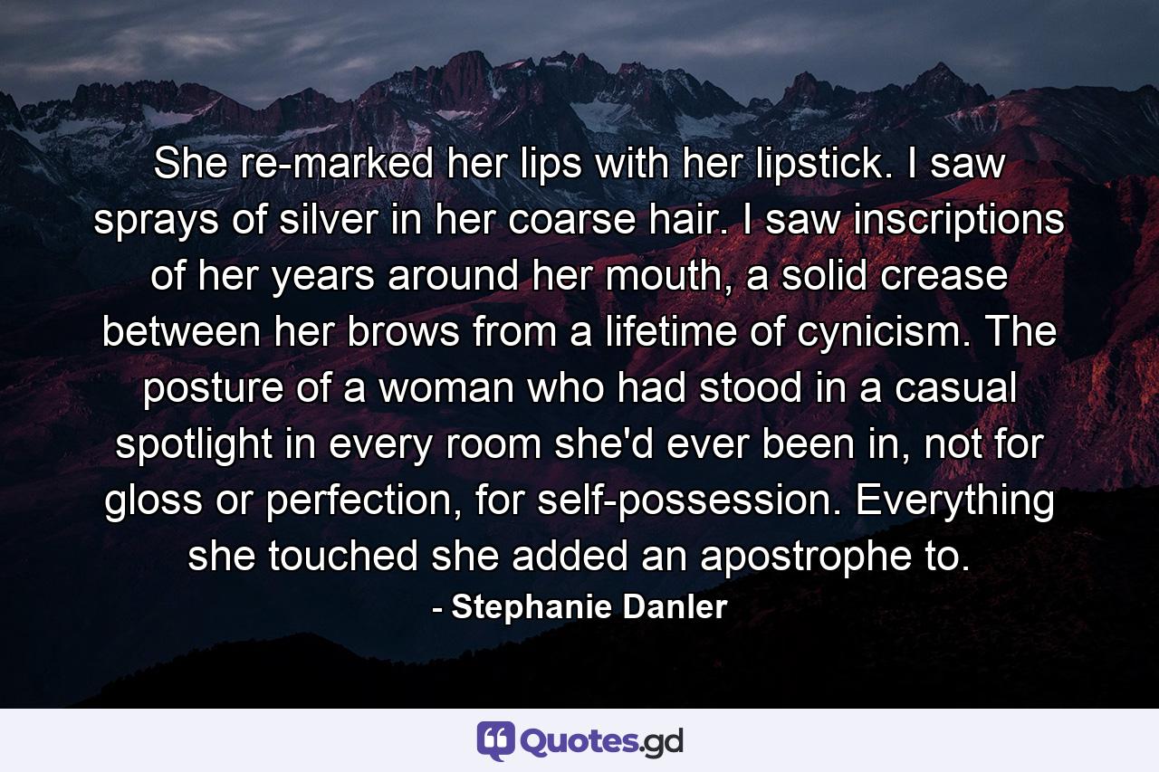 She re-marked her lips with her lipstick. I saw sprays of silver in her coarse hair. I saw inscriptions of her years around her mouth, a solid crease between her brows from a lifetime of cynicism. The posture of a woman who had stood in a casual spotlight in every room she'd ever been in, not for gloss or perfection, for self-possession. Everything she touched she added an apostrophe to. - Quote by Stephanie Danler