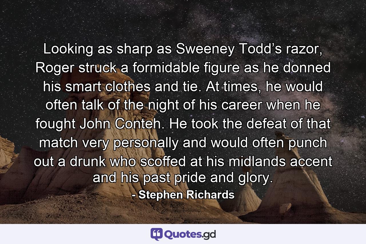 Looking as sharp as Sweeney Todd’s razor, Roger struck a formidable figure as he donned his smart clothes and tie. At times, he would often talk of the night of his career when he fought John Conteh. He took the defeat of that match very personally and would often punch out a drunk who scoffed at his midlands accent and his past pride and glory. - Quote by Stephen Richards