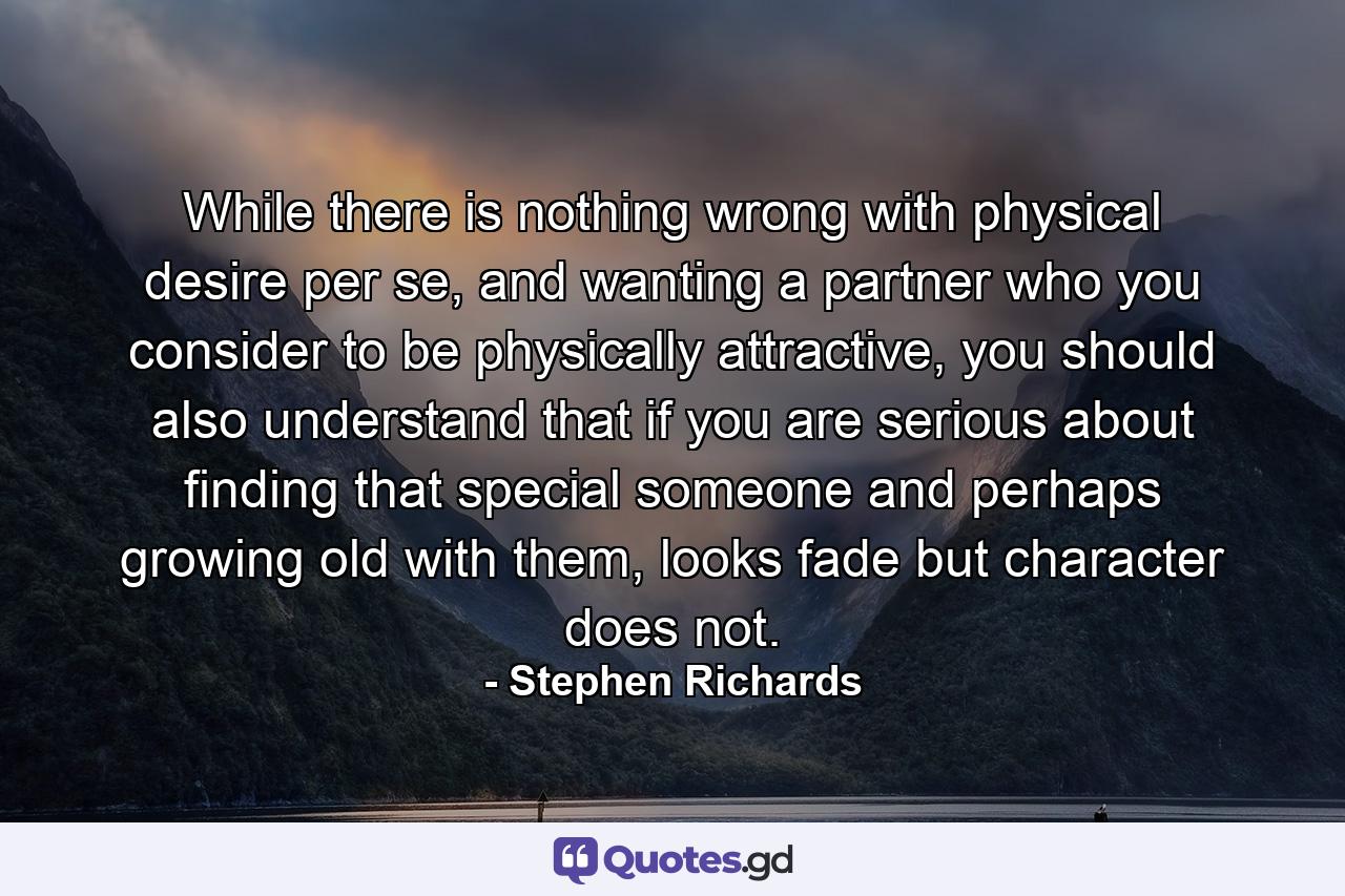 While there is nothing wrong with physical desire per se, and wanting a partner who you consider to be physically attractive, you should also understand that if you are serious about finding that special someone and perhaps growing old with them, looks fade but character does not. - Quote by Stephen Richards
