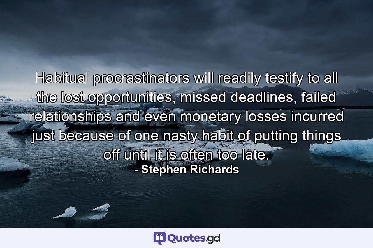 Habitual procrastinators will readily testify to all the lost opportunities, missed deadlines, failed relationships and even monetary losses incurred just because of one nasty habit of putting things off until it is often too late. - Quote by Stephen Richards