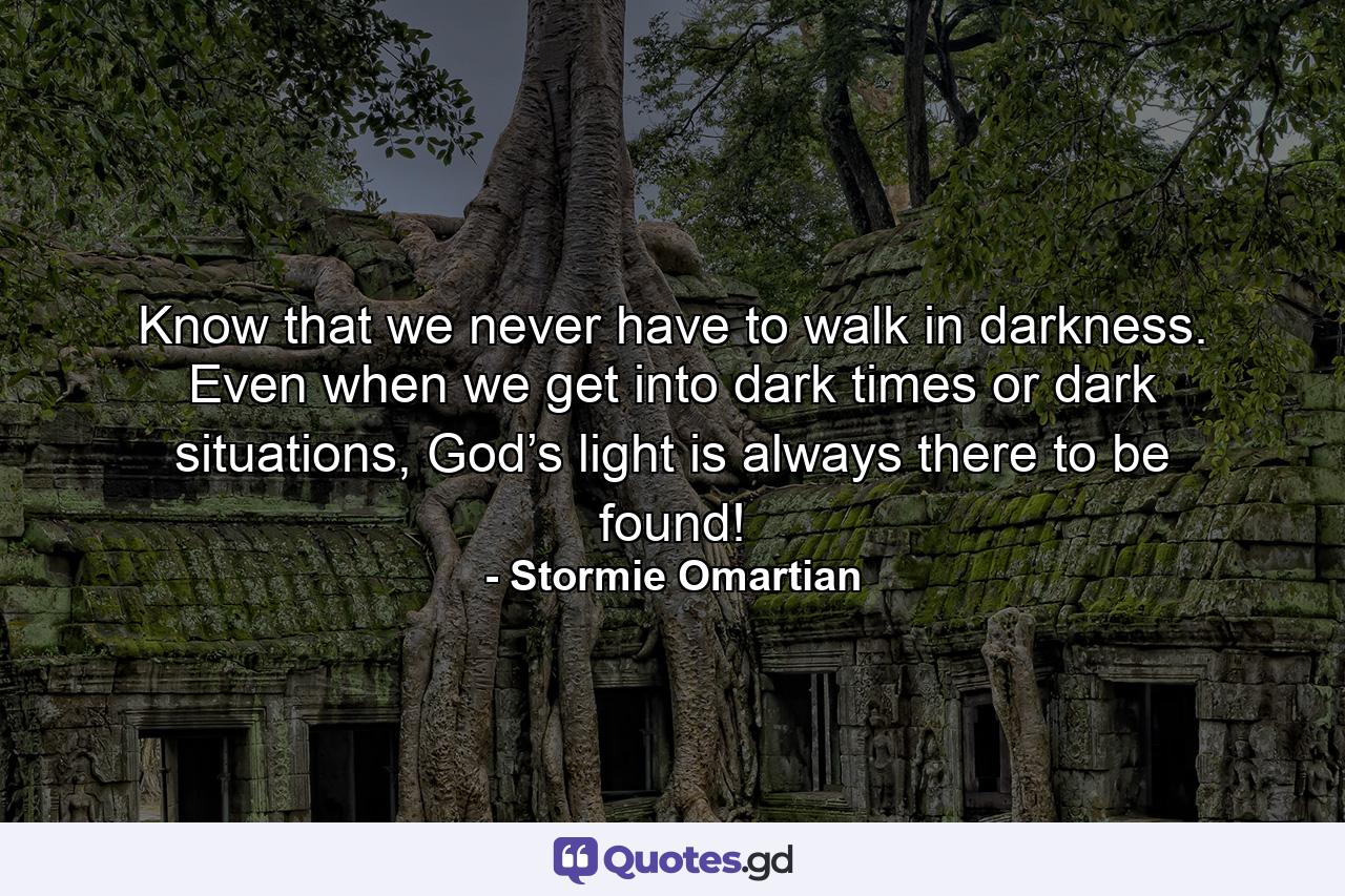 Know that we never have to walk in darkness. Even when we get into dark times or dark situations, God’s light is always there to be found! - Quote by Stormie Omartian