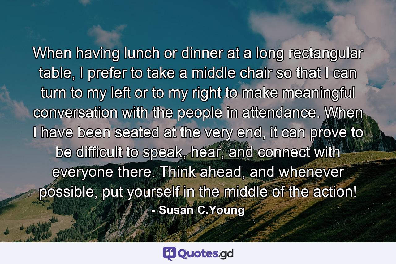 When having lunch or dinner at a long rectangular table, I prefer to take a middle chair so that I can turn to my left or to my right to make meaningful conversation with the people in attendance. When I have been seated at the very end, it can prove to be difficult to speak, hear, and connect with everyone there. Think ahead, and whenever possible, put yourself in the middle of the action! - Quote by Susan C.Young
