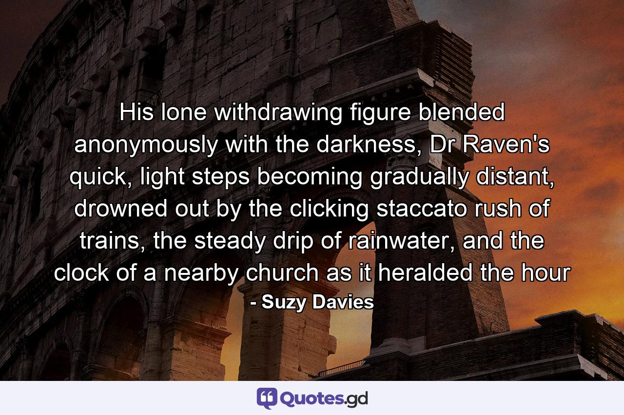 His lone withdrawing figure blended anonymously with the darkness, Dr Raven's quick, light steps becoming gradually distant, drowned out by the clicking staccato rush of trains, the steady drip of rainwater, and the clock of a nearby church as it heralded the hour - Quote by Suzy Davies