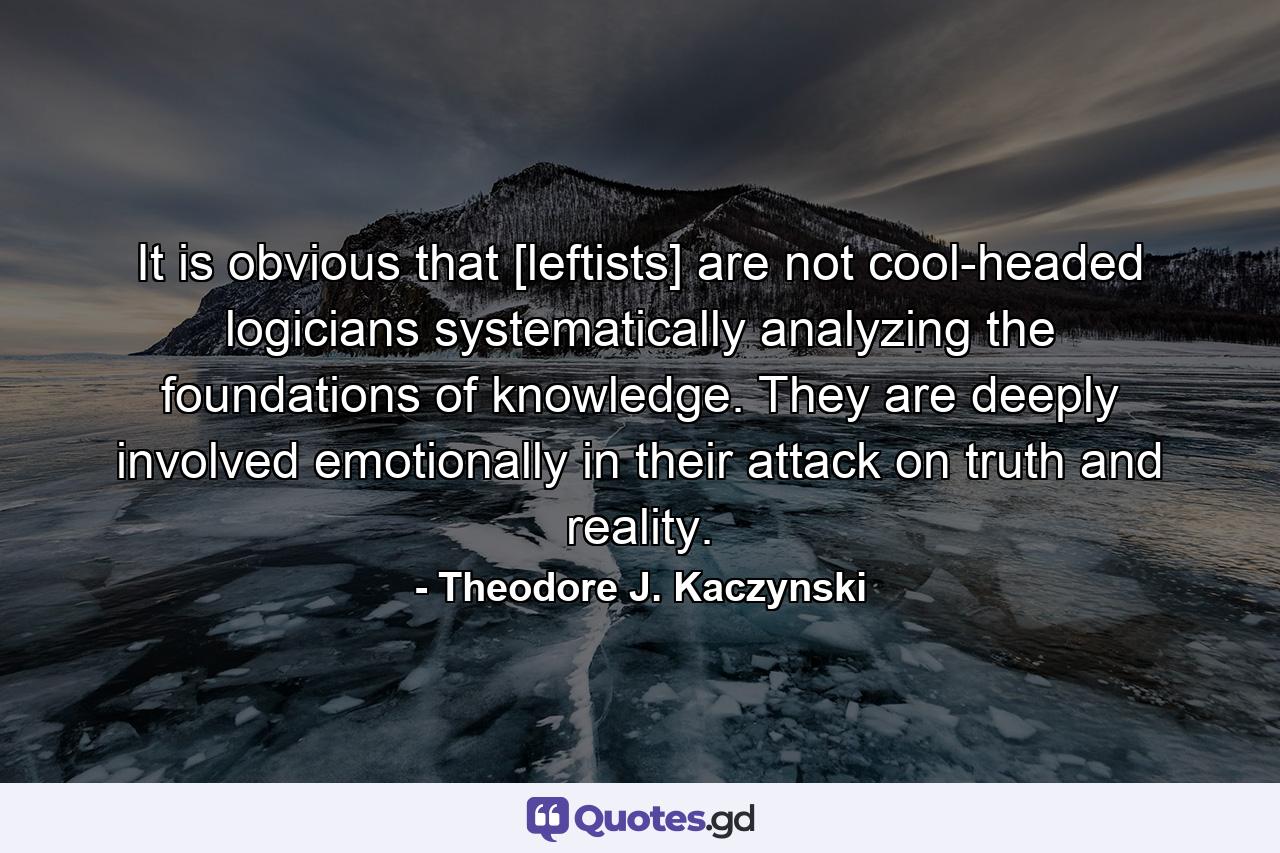 It is obvious that [leftists] are not cool-headed logicians systematically analyzing the foundations of knowledge. They are deeply involved emotionally in their attack on truth and reality. - Quote by Theodore J. Kaczynski